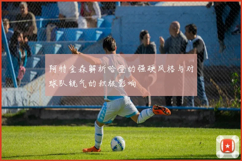 阿特金森解析哈登的强硬风格与对球队锐气的积极影响